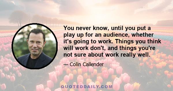 You never know, until you put a play up for an audience, whether it's going to work. Things you think will work don't, and things you're not sure about work really well.