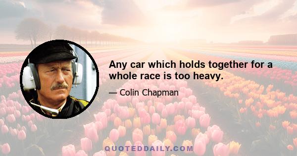 Any car which holds together for a whole race is too heavy.