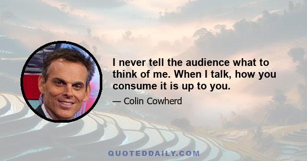 I never tell the audience what to think of me. When I talk, how you consume it is up to you.