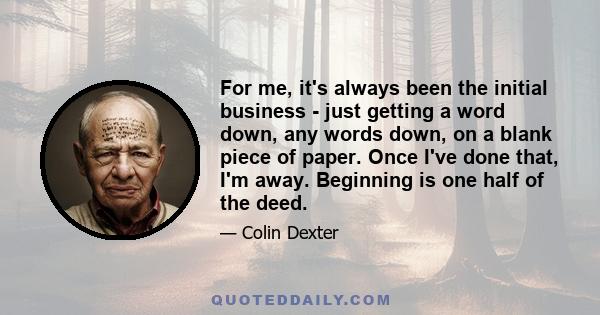 For me, it's always been the initial business - just getting a word down, any words down, on a blank piece of paper. Once I've done that, I'm away. Beginning is one half of the deed.