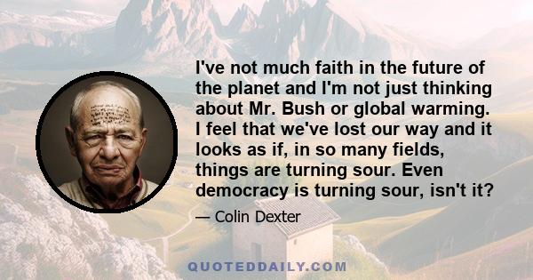 I've not much faith in the future of the planet and I'm not just thinking about Mr. Bush or global warming. I feel that we've lost our way and it looks as if, in so many fields, things are turning sour. Even democracy