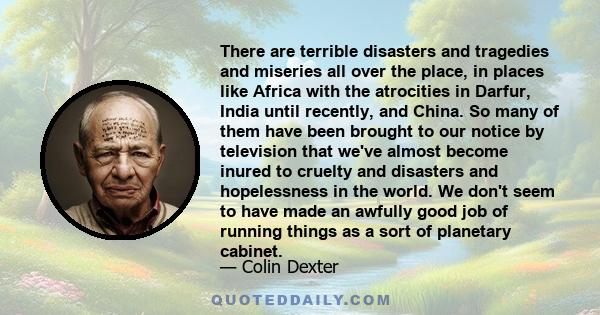 There are terrible disasters and tragedies and miseries all over the place, in places like Africa with the atrocities in Darfur, India until recently, and China. So many of them have been brought to our notice by