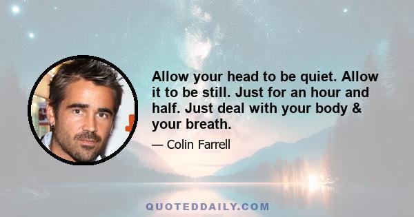 Allow your head to be quiet. Allow it to be still. Just for an hour and half. Just deal with your body & your breath.