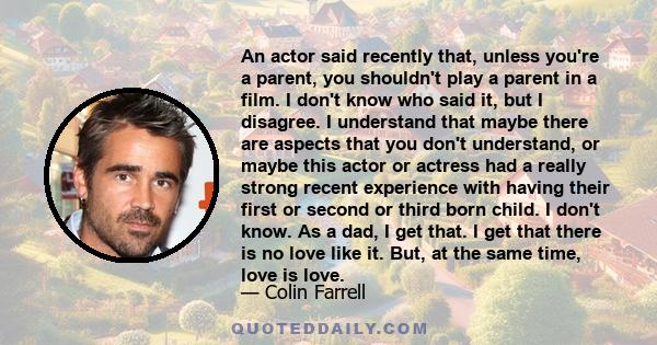 An actor said recently that, unless you're a parent, you shouldn't play a parent in a film. I don't know who said it, but I disagree. I understand that maybe there are aspects that you don't understand, or maybe this