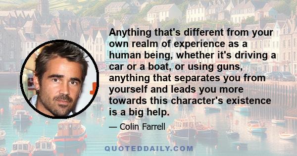 Anything that's different from your own realm of experience as a human being, whether it's driving a car or a boat, or using guns, anything that separates you from yourself and leads you more towards this character's