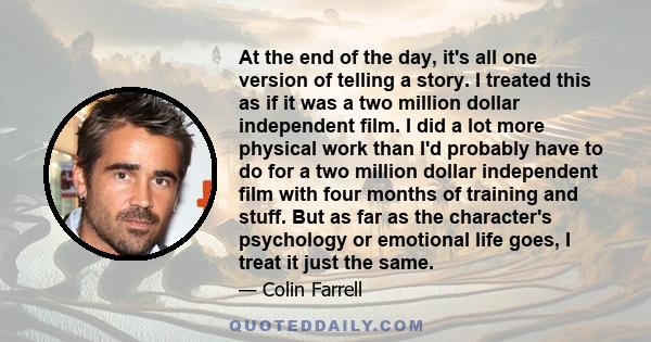 At the end of the day, it's all one version of telling a story. I treated this as if it was a two million dollar independent film. I did a lot more physical work than I'd probably have to do for a two million dollar