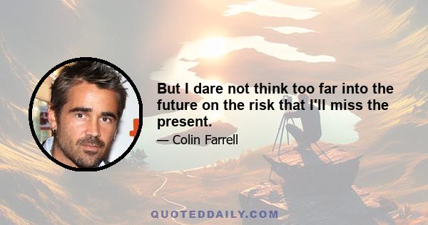 But I dare not think too far into the future on the risk that I'll miss the present.