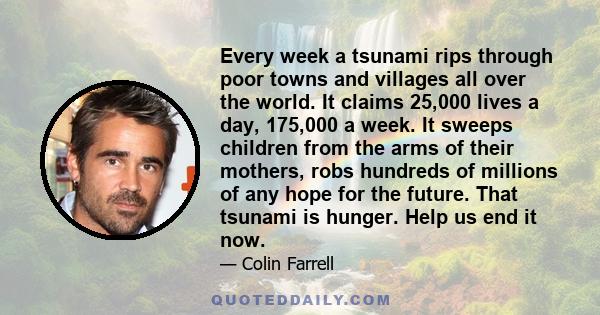 Every week a tsunami rips through poor towns and villages all over the world. It claims 25,000 lives a day, 175,000 a week. It sweeps children from the arms of their mothers, robs hundreds of millions of any hope for