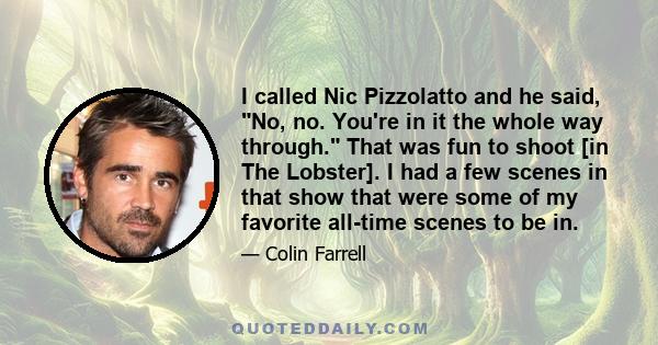 I called Nic Pizzolatto and he said, No, no. You're in it the whole way through. That was fun to shoot [in The Lobster]. I had a few scenes in that show that were some of my favorite all-time scenes to be in.