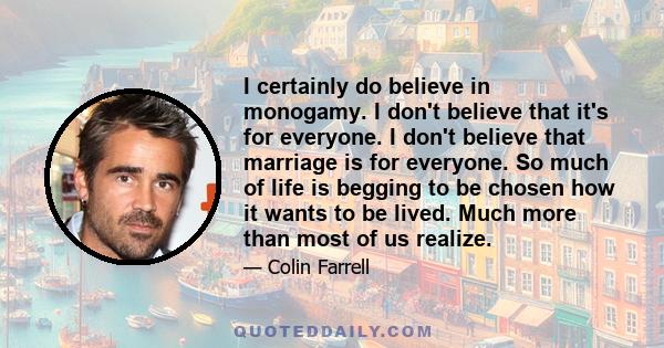 I certainly do believe in monogamy. I don't believe that it's for everyone. I don't believe that marriage is for everyone. So much of life is begging to be chosen how it wants to be lived. Much more than most of us