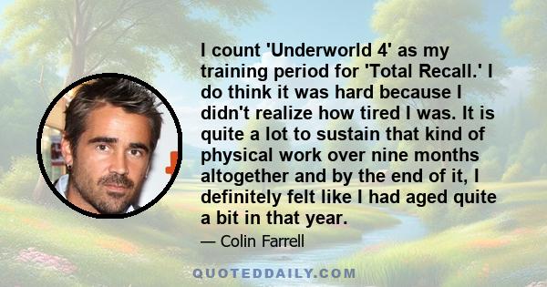 I count 'Underworld 4' as my training period for 'Total Recall.' I do think it was hard because I didn't realize how tired I was. It is quite a lot to sustain that kind of physical work over nine months altogether and