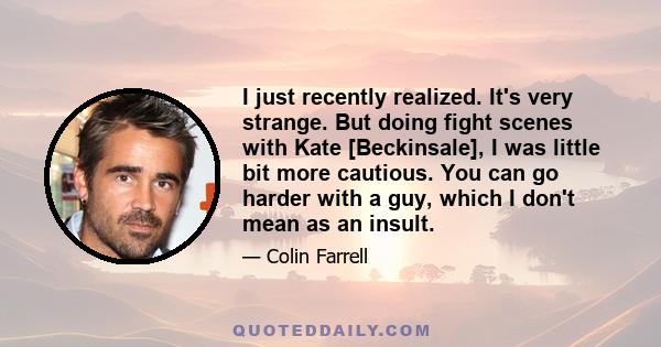 I just recently realized. It's very strange. But doing fight scenes with Kate [Beckinsale], I was little bit more cautious. You can go harder with a guy, which I don't mean as an insult.