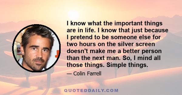 I know what the important things are in life. I know that just because I pretend to be someone else for two hours on the silver screen doesn't make me a better person than the next man. So, I mind all those things.