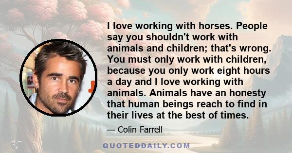 I love working with horses. People say you shouldn't work with animals and children; that's wrong. You must only work with children, because you only work eight hours a day and I love working with animals. Animals have