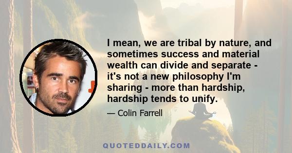 I mean, we are tribal by nature, and sometimes success and material wealth can divide and separate - it's not a new philosophy I'm sharing - more than hardship, hardship tends to unify.