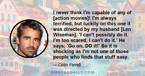 I never think I'm capable of any of [action movies]! I'm always terrified, but luckily on this one it was directed by my husband [Len Wiseman]. 'I can't possibly do it. I'm too scared, I can't do it.' He says: 'Go on.