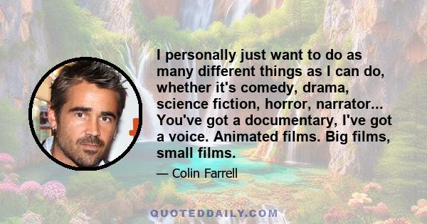 I personally just want to do as many different things as I can do, whether it's comedy, drama, science fiction, horror, narrator... You've got a documentary, I've got a voice. Animated films. Big films, small films.