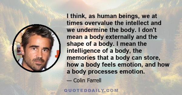 I think, as human beings, we at times overvalue the intellect and we undermine the body. I don't mean a body externally and the shape of a body. I mean the intelligence of a body, the memories that a body can store, how 