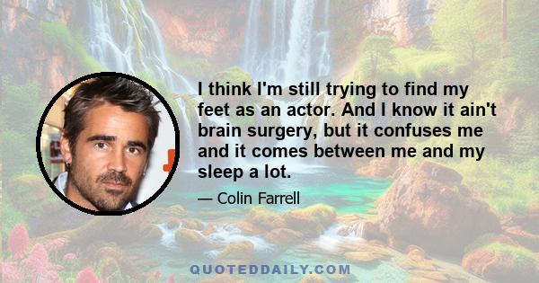 I think I'm still trying to find my feet as an actor. And I know it ain't brain surgery, but it confuses me and it comes between me and my sleep a lot.