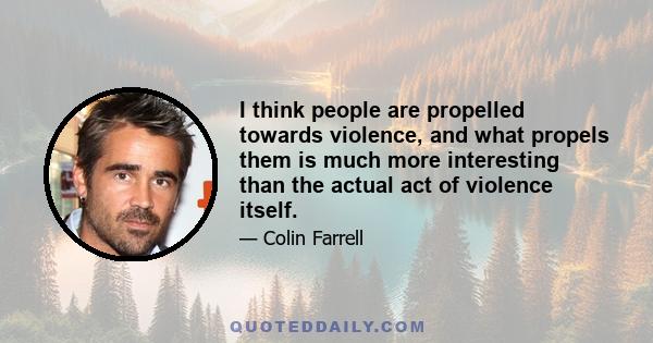 I think people are propelled towards violence, and what propels them is much more interesting than the actual act of violence itself.