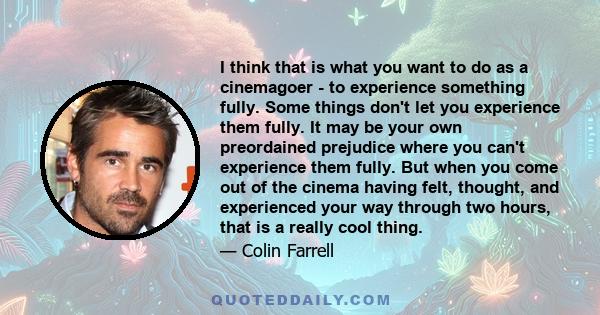 I think that is what you want to do as a cinemagoer - to experience something fully. Some things don't let you experience them fully. It may be your own preordained prejudice where you can't experience them fully. But