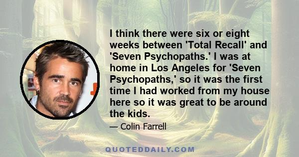 I think there were six or eight weeks between 'Total Recall' and 'Seven Psychopaths.' I was at home in Los Angeles for 'Seven Psychopaths,' so it was the first time I had worked from my house here so it was great to be