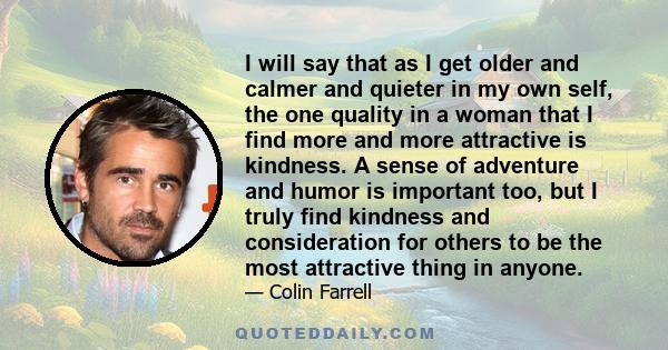 I will say that as I get older and calmer and quieter in my own self, the one quality in a woman that I find more and more attractive is kindness. A sense of adventure and humor is important too, but I truly find