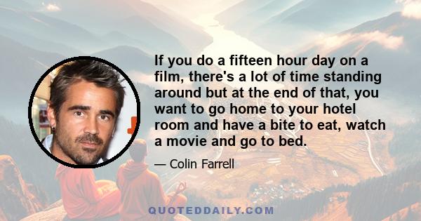 If you do a fifteen hour day on a film, there's a lot of time standing around but at the end of that, you want to go home to your hotel room and have a bite to eat, watch a movie and go to bed.