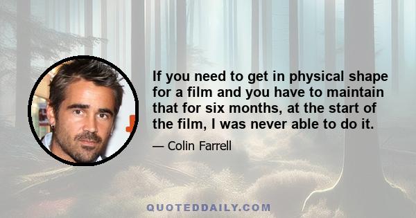 If you need to get in physical shape for a film and you have to maintain that for six months, at the start of the film, I was never able to do it.