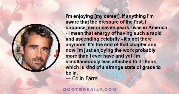 I'm enjoying [my career]. If anything I'm aware that the pressure of the first, I suppose, six or seven years I was in America - I mean that energy of having such a rapid and ascending celebrity - it's not there