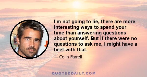 I'm not going to lie, there are more interesting ways to spend your time than answering questions about yourself. But if there were no questions to ask me, I might have a beef with that.