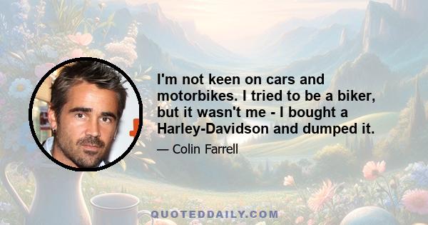 I'm not keen on cars and motorbikes. I tried to be a biker, but it wasn't me - I bought a Harley-Davidson and dumped it.