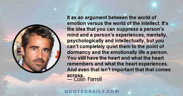 It as an argument between the world of emotion versus the world of the intellect. It's the idea that you can suppress a person's mind and a person's experiences, mentally, psychologically and intellectually, but you