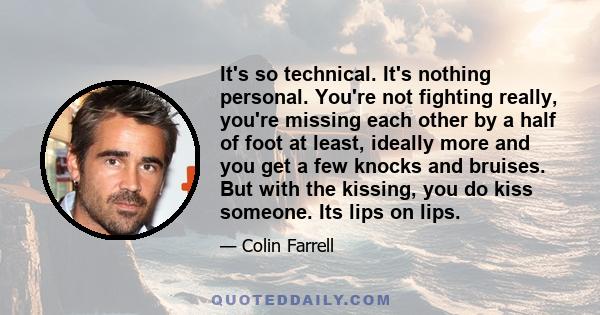 It's so technical. It's nothing personal. You're not fighting really, you're missing each other by a half of foot at least, ideally more and you get a few knocks and bruises. But with the kissing, you do kiss someone.