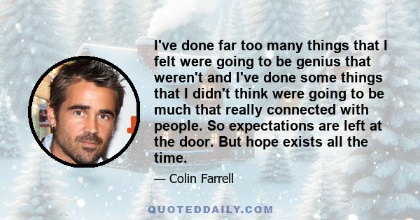 I've done far too many things that I felt were going to be genius that weren't and I've done some things that I didn't think were going to be much that really connected with people. So expectations are left at the door. 