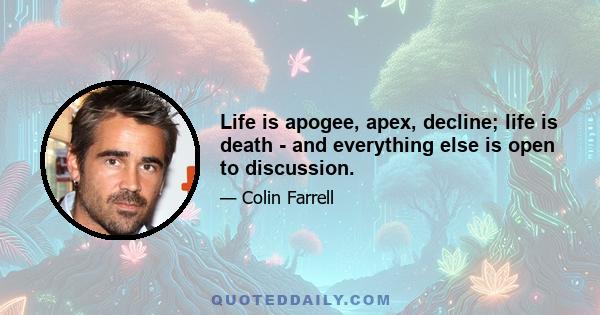 Life is apogee, apex, decline; life is death - and everything else is open to discussion.