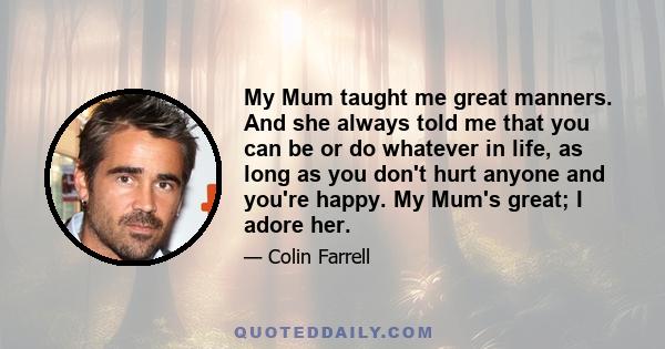 My Mum taught me great manners. And she always told me that you can be or do whatever in life, as long as you don't hurt anyone and you're happy. My Mum's great; I adore her.