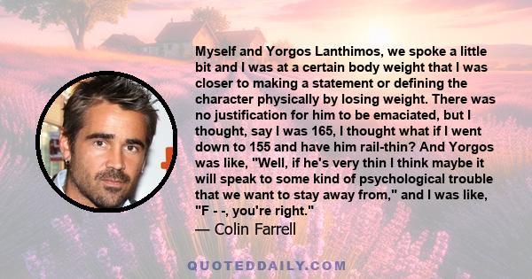 Myself and Yorgos Lanthimos, we spoke a little bit and I was at a certain body weight that I was closer to making a statement or defining the character physically by losing weight. There was no justification for him to