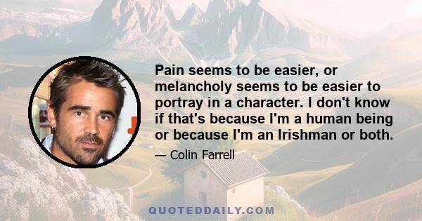 Pain seems to be easier, or melancholy seems to be easier to portray in a character. I don't know if that's because I'm a human being or because I'm an Irishman or both.