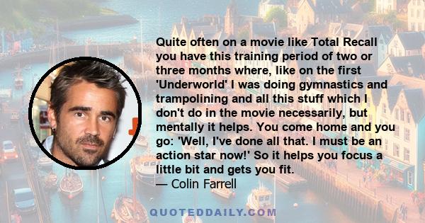 Quite often on a movie like Total Recall you have this training period of two or three months where, like on the first 'Underworld' I was doing gymnastics and trampolining and all this stuff which I don't do in the