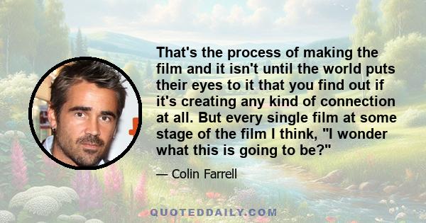 That's the process of making the film and it isn't until the world puts their eyes to it that you find out if it's creating any kind of connection at all. But every single film at some stage of the film I think, I