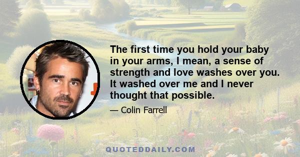 The first time you hold your baby in your arms, I mean, a sense of strength and love washes over you. It washed over me and I never thought that possible.