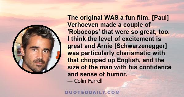 The original WAS a fun film. [Paul] Verhoeven made a couple of 'Robocops' that were so great, too. I think the level of excitement is great and Arnie [Schwarzenegger] was particularly charismatic with that chopped up