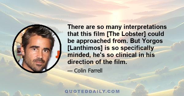 There are so many interpretations that this film [The Lobster] could be approached from. But Yorgos [Lanthimos] is so specifically minded, he's so clinical in his direction of the film.