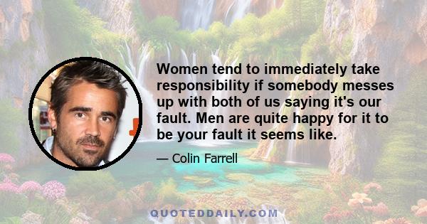 Women tend to immediately take responsibility if somebody messes up with both of us saying it's our fault. Men are quite happy for it to be your fault it seems like.