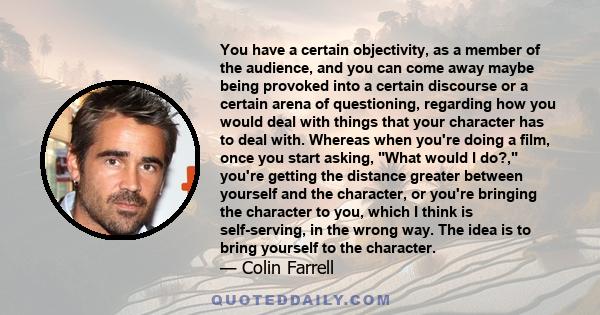 You have a certain objectivity, as a member of the audience, and you can come away maybe being provoked into a certain discourse or a certain arena of questioning, regarding how you would deal with things that your