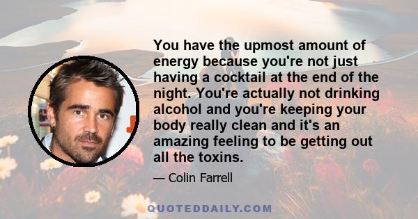 You have the upmost amount of energy because you're not just having a cocktail at the end of the night. You're actually not drinking alcohol and you're keeping your body really clean and it's an amazing feeling to be