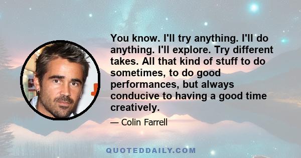 You know. I'll try anything. I'll do anything. I'll explore. Try different takes. All that kind of stuff to do sometimes, to do good performances, but always conducive to having a good time creatively.