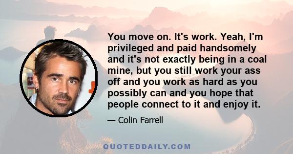 You move on. It's work. Yeah, I'm privileged and paid handsomely and it's not exactly being in a coal mine, but you still work your ass off and you work as hard as you possibly can and you hope that people connect to it 