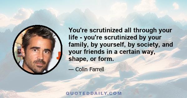 You're scrutinized all through your life - you're scrutinized by your family, by yourself, by society, and your friends in a certain way, shape, or form.